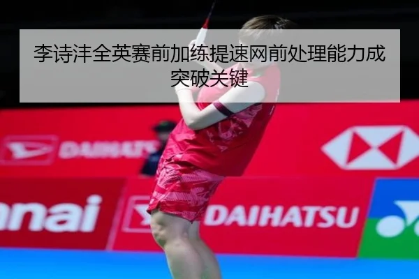 李诗沣全英赛前加练提速网前处理能力成突破关键
