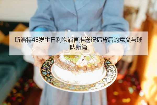 斯洛特48岁生日利物浦官推送祝福背后的意义与球队新篇