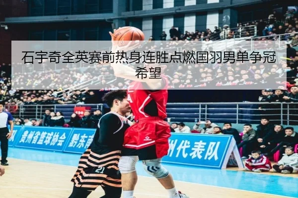 石宇奇全英赛前热身连胜点燃国羽男单争冠希望